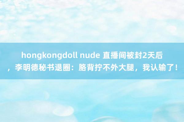 hongkongdoll nude 直播间被封2天后，李明德秘书退圈：胳背拧不外大腿，我认输了！