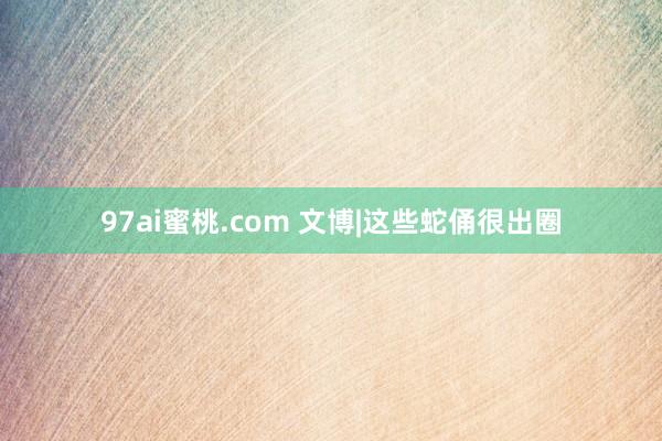 97ai蜜桃.com 文博|这些蛇俑很出圈