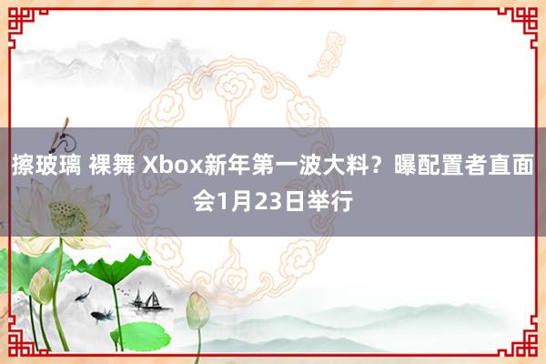 擦玻璃 裸舞 Xbox新年第一波大料？曝配置者直面会1月23日举行