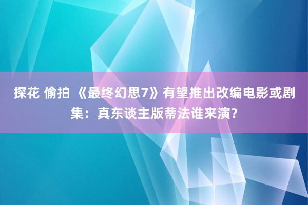 探花 偷拍 《最终幻思7》有望推出改编电影或剧集：真东谈主版蒂法谁来演？
