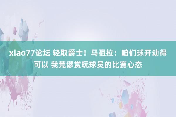 xiao77论坛 轻取爵士！马祖拉：咱们球开动得可以 我荒谬赏玩球员的比赛心态
