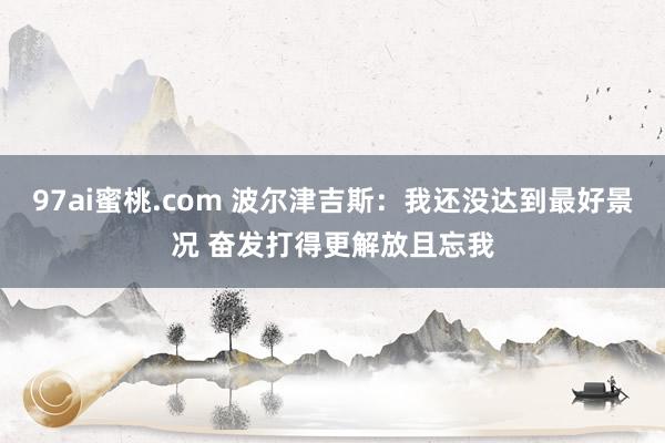 97ai蜜桃.com 波尔津吉斯:我还没达到最好景况 奋发打得更解放且忘我