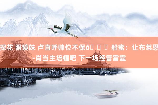 探花 眼镜妹 卢直呼帅位不保😂船蜜：让布莱恩-肖当主培植吧 下一场经管雷霆