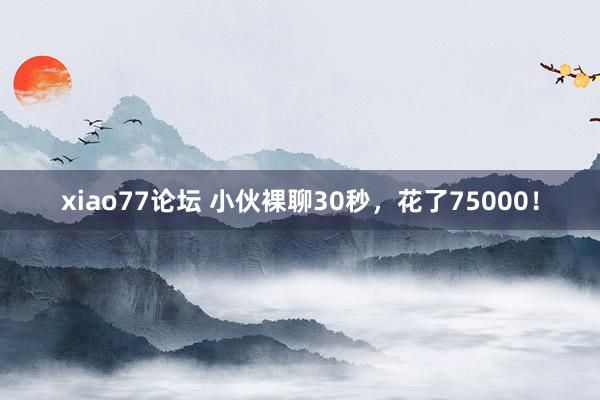 xiao77论坛 小伙裸聊30秒，花了75000！