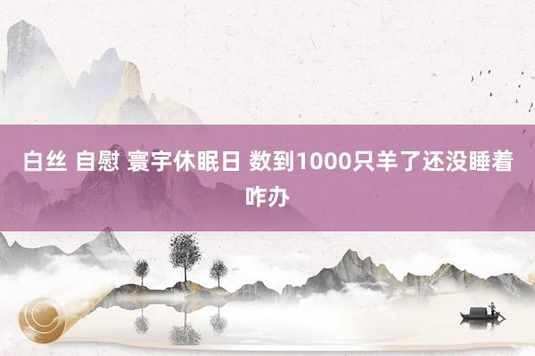 白丝 自慰 寰宇休眠日 数到1000只羊了还没睡着咋办