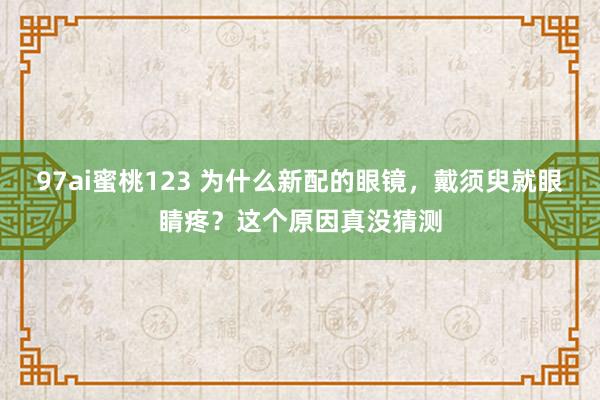 97ai蜜桃123 为什么新配的眼镜，戴须臾就眼睛疼？这个原因真没猜测
