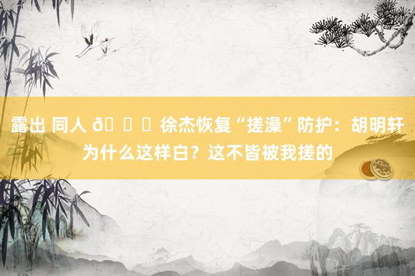 露出 同人 😆徐杰恢复“搓澡”防护：胡明轩为什么这样白？这不皆被我搓的