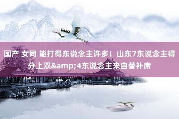 国产 女同 能打得东说念主许多！山东7东说念主得分上双&4东说念主来自替补席