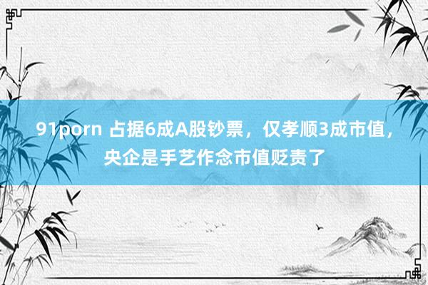 91porn 占据6成A股钞票，仅孝顺3成市值，央企是手艺作念市值贬责了