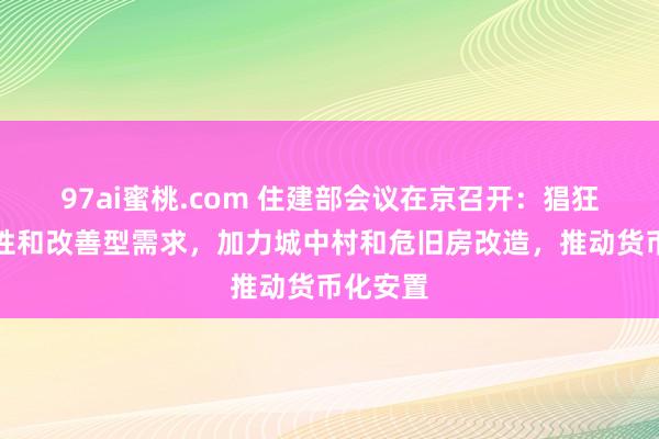 97ai蜜桃.com 住建部会议在京召开：猖狂维持刚性和改善型需求，加力城中村和危旧房改造，推动货币化安置