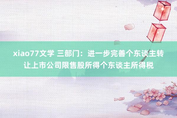 xiao77文学 三部门：进一步完善个东谈主转让上市公司限售股所得个东谈主所得税