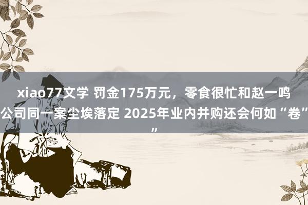 xiao77文学 罚金175万元，零食很忙和赵一鸣公司同一案尘埃落定 2025年业内并购还会何如“卷”