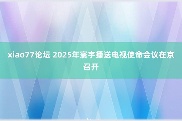 xiao77论坛 2025年寰宇播送电视使命会议在京召开