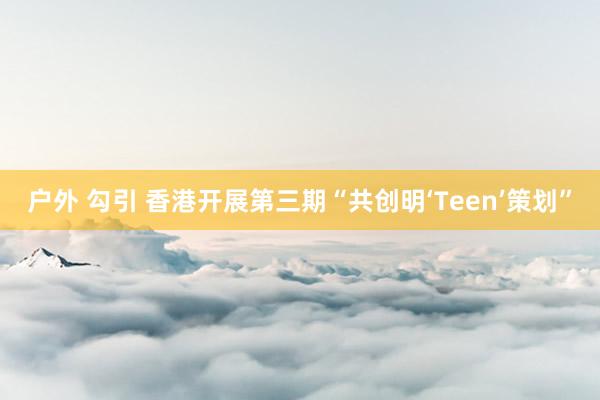 户外 勾引 香港开展第三期“共创明‘Teen’策划”