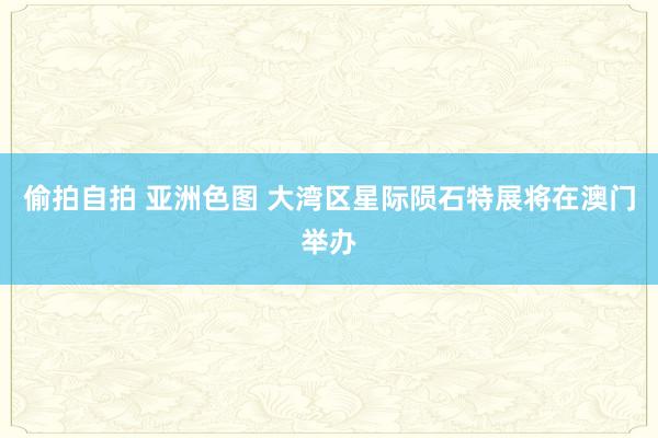 偷拍自拍 亚洲色图 大湾区星际陨石特展将在澳门举办