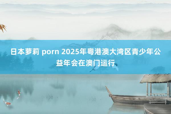 日本萝莉 porn 2025年粤港澳大湾区青少年公益年会在澳门运行