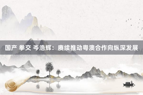 国产 拳交 岑浩辉：赓续推动粤澳合作向纵深发展