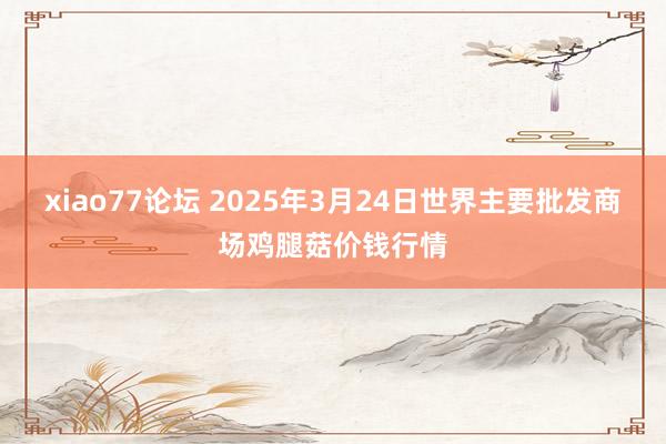 xiao77论坛 2025年3月24日世界主要批发商场鸡腿菇价钱行情