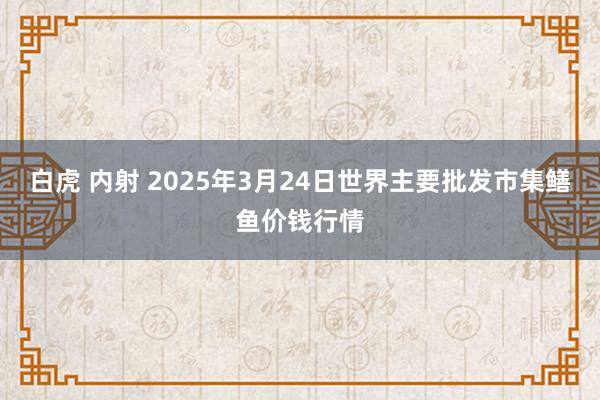 白虎 内射 2025年3月24日世界主要批发市集鳝鱼价钱行情
