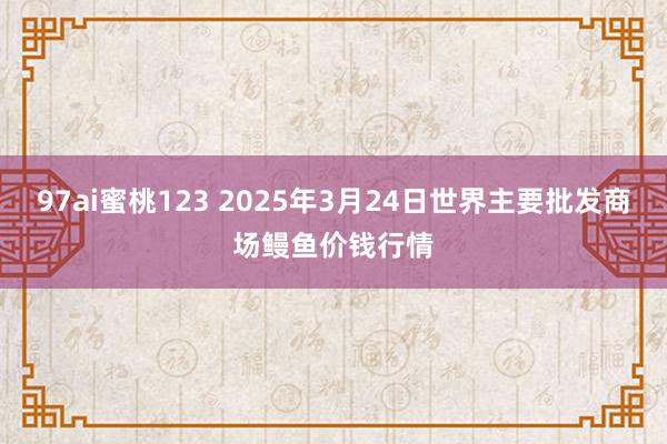 97ai蜜桃123 2025年3月24日世界主要批发商场鳗鱼价钱行情