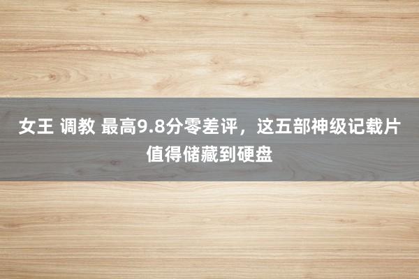 女王 调教 最高9.8分零差评，这五部神级记载片值得储藏到硬盘