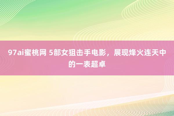 97ai蜜桃网 5部女狙击手电影，展现烽火连天中的一表超卓