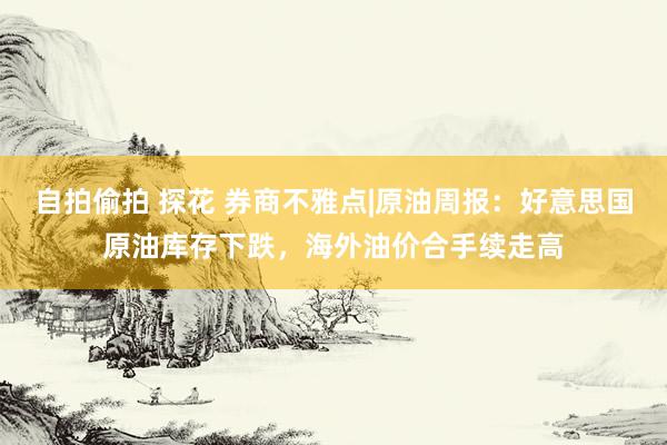 自拍偷拍 探花 券商不雅点|原油周报：好意思国原油库存下跌，海外油价合手续走高