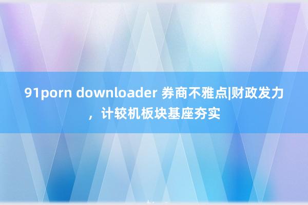91porn downloader 券商不雅点|财政发力，计较机板块基座夯实