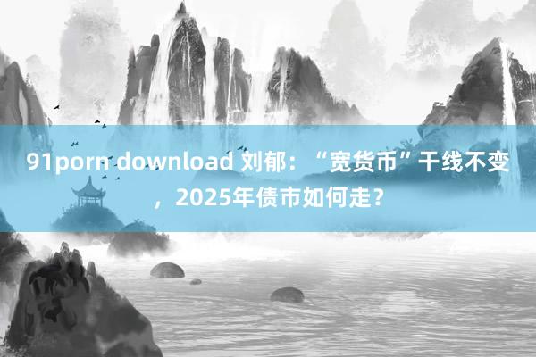 91porn download 刘郁：“宽货币”干线不变，2025年债市如何走？