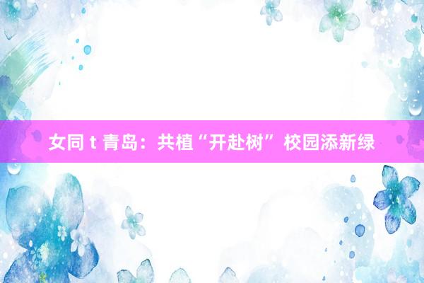 女同 t 青岛：共植“开赴树” 校园添新绿