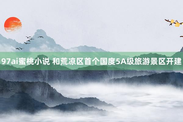 97ai蜜桃小说 和荒凉区首个国度5A级旅游景区开建