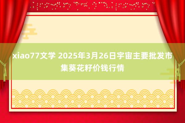 xiao77文学 2025年3月26日宇宙主要批发市集葵花籽价钱行情