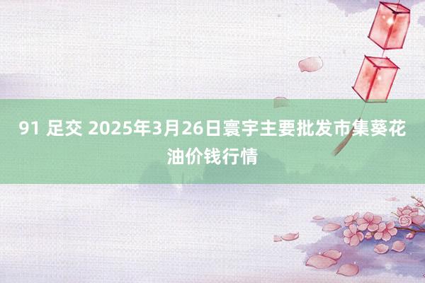 91 足交 2025年3月26日寰宇主要批发市集葵花油价钱行情