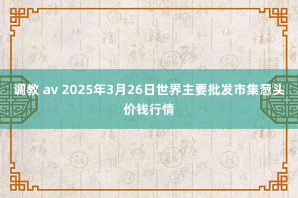 调教 av 2025年3月26日世界主要批发市集葱头价钱行情