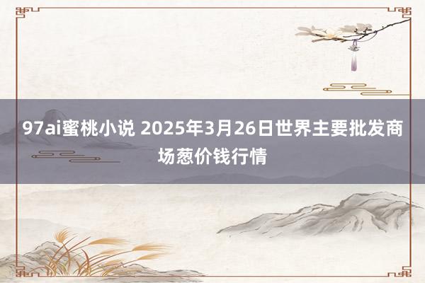 97ai蜜桃小说 2025年3月26日世界主要批发商场葱价钱行情