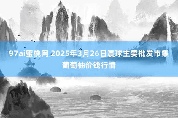 97ai蜜桃网 2025年3月26日寰球主要批发市集葡萄柚价钱行情
