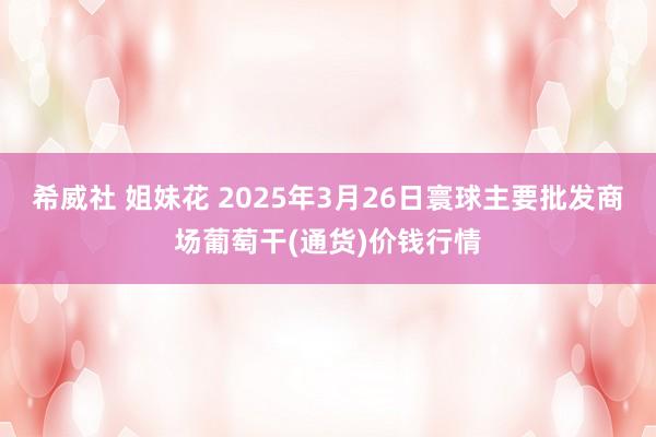 希威社 姐妹花 2025年3月26日寰球主要批发商场葡萄干(通货)价钱行情