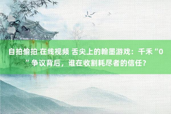 自拍偷拍 在线视频 舌尖上的翰墨游戏：千禾“0”争议背后，谁在收割耗尽者的信任？