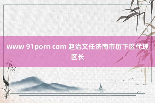 www 91porn com 赵治文任济南市历下区代理区长