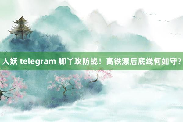 人妖 telegram 脚丫攻防战！高铁漂后底线何如守？