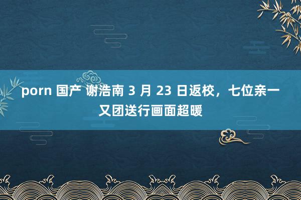 porn 国产 谢浩南 3 月 23 日返校，七位亲一又团送行画面超暖