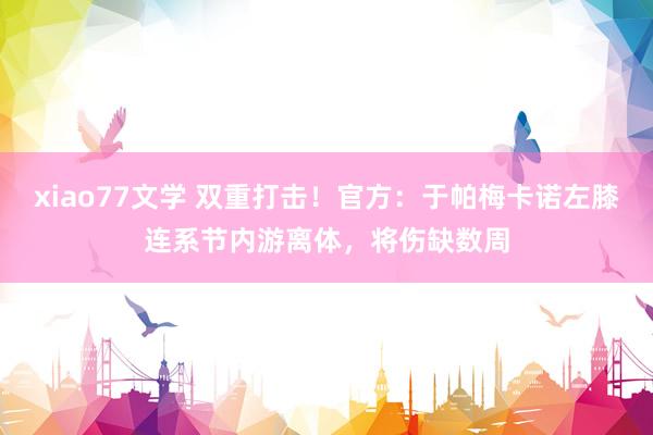 xiao77文学 双重打击！官方：于帕梅卡诺左膝连系节内游离体，将伤缺数周
