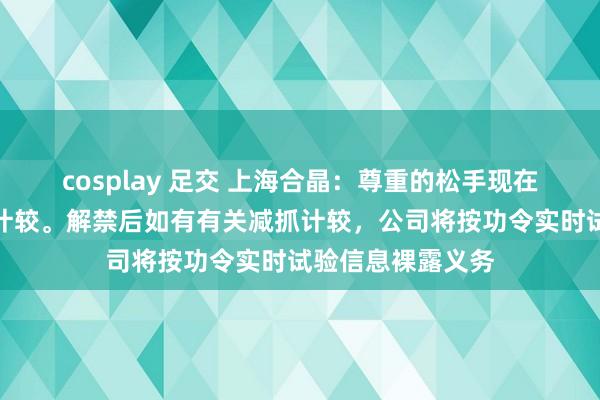 cosplay 足交 上海合晶：尊重的松手现在大鼓动莫得减抓计较。解禁后如有有关减抓计较，公司将按功令实时试验信息裸露义务