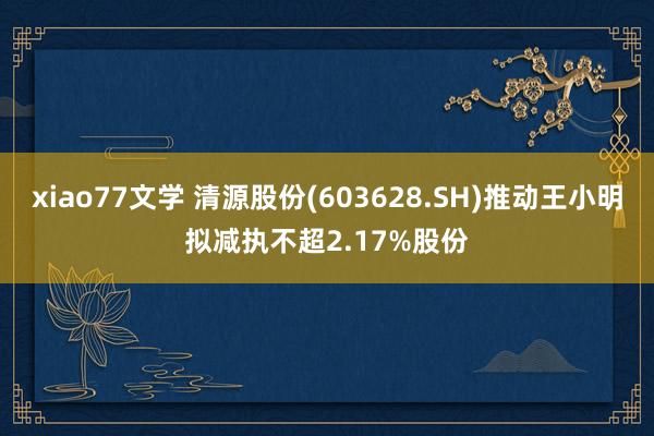 xiao77文学 清源股份(603628.SH)推动王小明拟减执不超2.17%股份