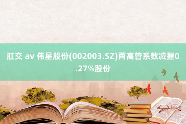 肛交 av 伟星股份(002003.SZ)两高管系数减握0.27%股份