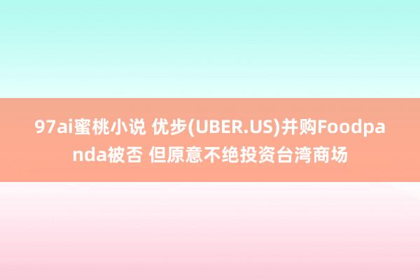 97ai蜜桃小说 优步(UBER.US)并购Foodpanda被否 但原意不绝投资台湾商场