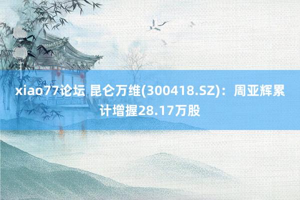 xiao77论坛 昆仑万维(300418.SZ)：周亚辉累计增握28.17万股