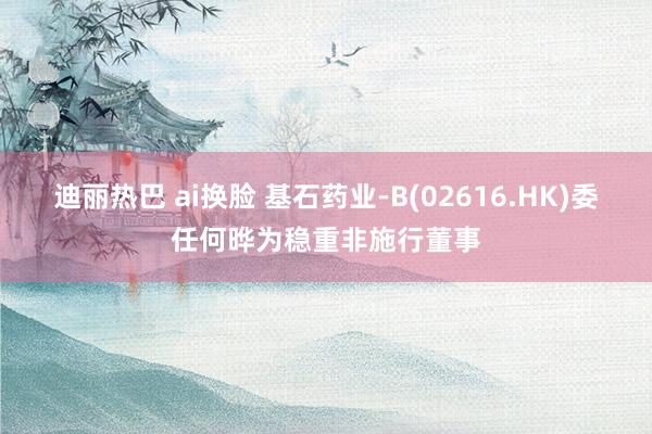 迪丽热巴 ai换脸 基石药业-B(02616.HK)委任何晔为稳重非施行董事
