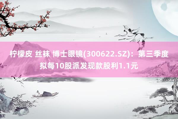 柠檬皮 丝袜 博士眼镜(300622.SZ)：第三季度拟每10股派发现款股利1.1元