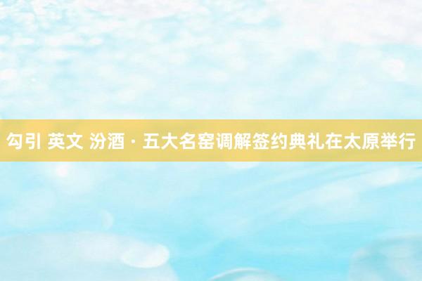 勾引 英文 汾酒 · 五大名窑调解签约典礼在太原举行